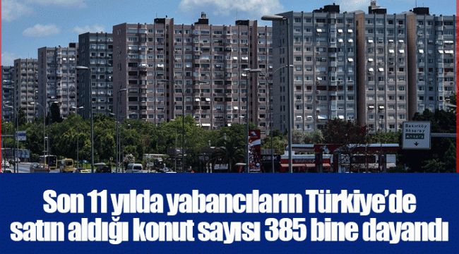 Son 11 yılda yabancıların Türkiye’de satın aldığı konut sayısı 385 bine dayandı