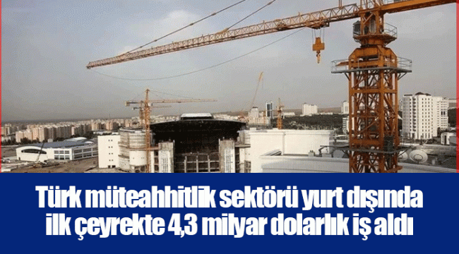 Türk müteahhitlik sektörü yurt dışında ilk çeyrekte 4,3 milyar dolarlık iş aldı