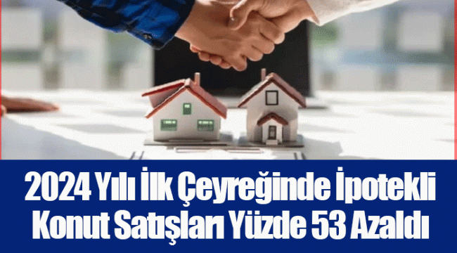 2024 Yılı İlk Çeyreğinde İpotekli Konut Satışları Yüzde 53 Azaldı