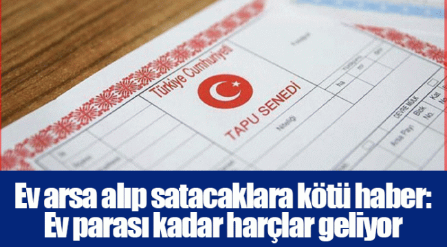 Ev arsa alıp satacaklara kötü haber: Ev parası kadar harçlar geliyor