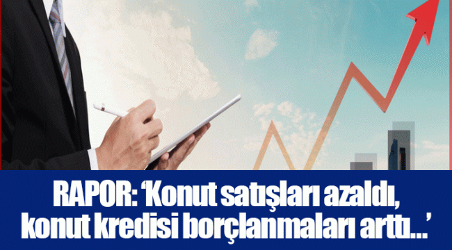 RAPOR: ‘Konut satışları azaldı, konut kredisi borçlanmaları arttı…’