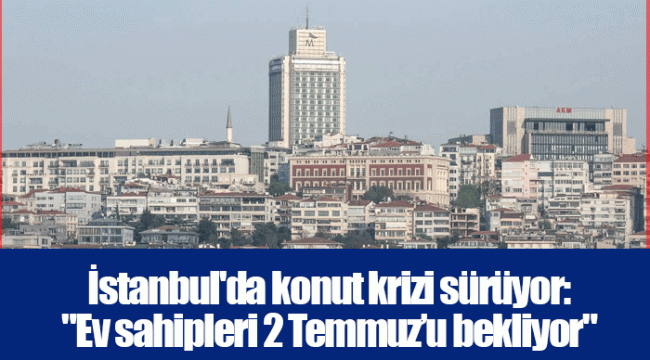 İstanbul&#039;da konut krizi sürüyor: &quot;Ev sahipleri 2 Temmuz’u bekliyor&quot;