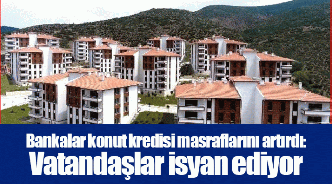 Bankalar konut kredisi masraflarını artırdı: Vatandaşlar isyan ediyor