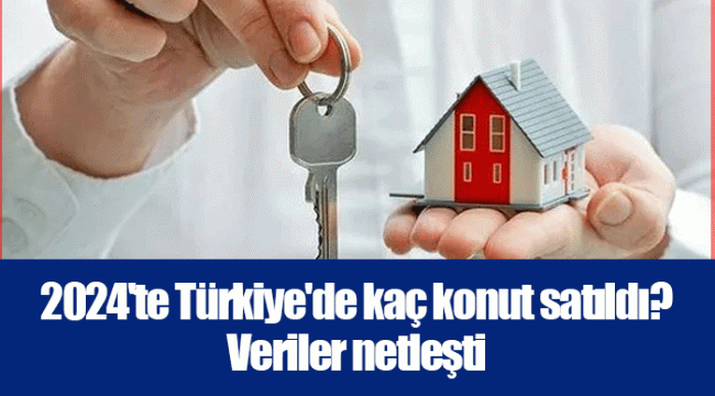 2024&#039;te Türkiye&#039;de kaç konut satıldı? Veriler netleşti .
