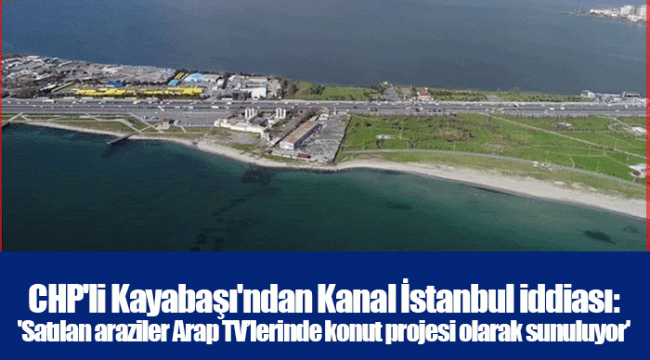 CHP&#039;li Kayabaşı&#039;ndan Kanal İstanbul iddiası: &#039;Satılan araziler Arap TV’lerinde konut projesi olarak sunuluyor&#039;