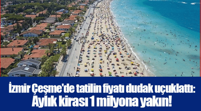 İzmir Çeşme&#039;de tatilin fiyatı dudak uçuklattı: Aylık kirası 1 milyona yakın!