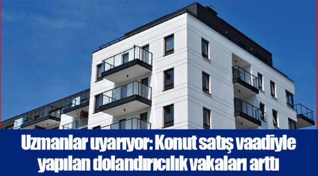 Uzmanlar uyarıyor: Konut satış vaadiyle yapılan dolandırıcılık vakaları arttı