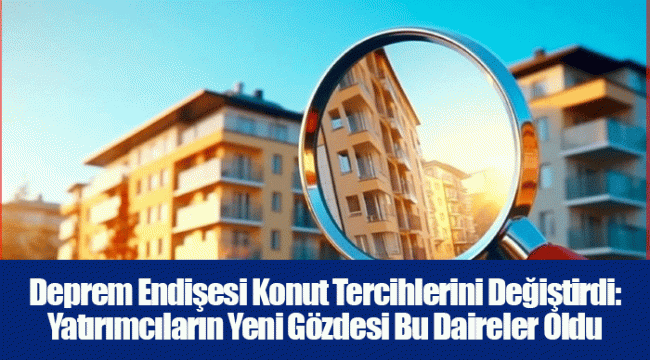Deprem Endişesi Konut Tercihlerini Değiştirdi: Yatırımcıların Yeni Gözdesi Bu Daireler Oldu