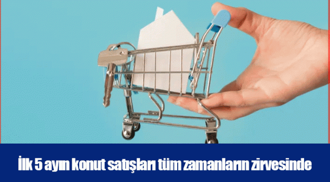 İlk 5 ayın konut satışları tüm zamanların zirvesinde