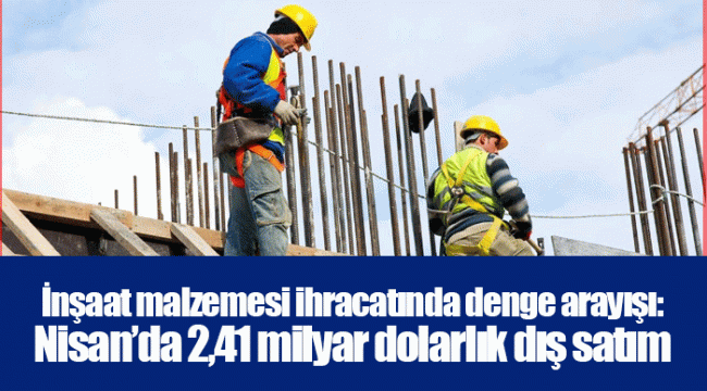 İnşaat malzemesi ihracatında denge arayışı: Nisan’da 2,41 milyar dolarlık dış satım