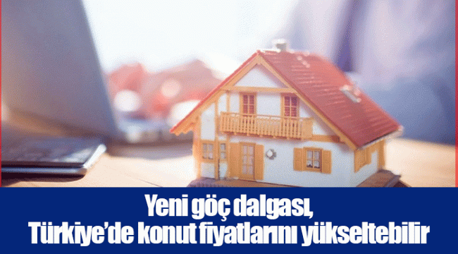 Yeni göç dalgası, Türkiye’de konut fiyatlarını yükseltebilir