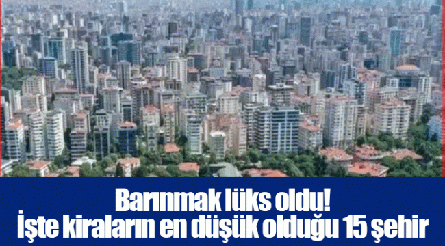 Barınmak lüks oldu! İşte kiraların en düşük olduğu 15 şehir