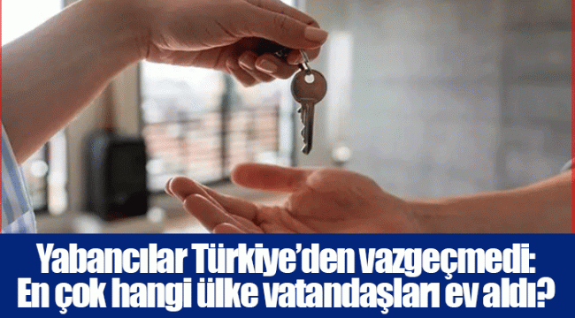 Yabancılar Türkiye’den vazgeçmedi: En çok hangi ülke vatandaşları ev aldı?