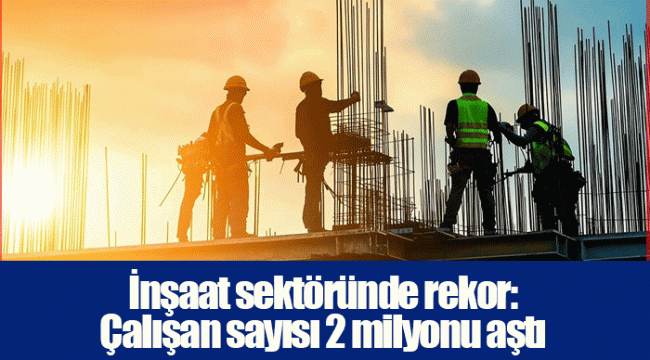İnşaat sektöründe rekor: Çalışan sayısı 2 milyonu aştı