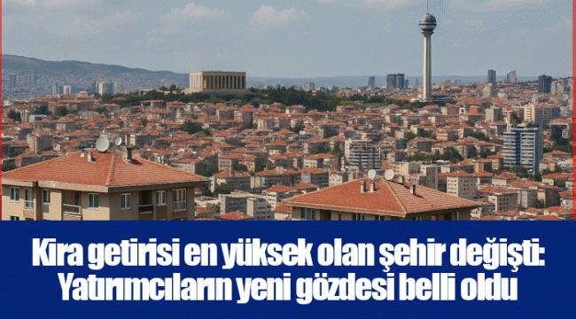 Kira getirisi en yüksek olan şehir değişti: Yatırımcıların yeni gözdesi belli oldu