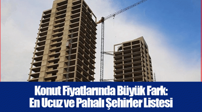 Konut Fiyatlarında Büyük Fark: En Ucuz ve Pahalı Şehirler Listesi