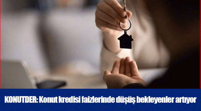 KONUTDER: Konut kredisi faizlerinde düşüş bekleyenler artıyor