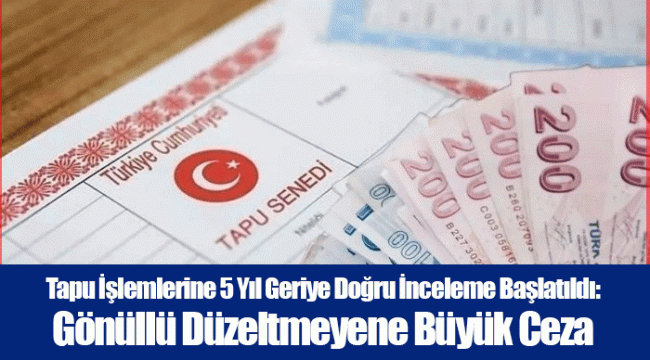 Tapu İşlemlerine 5 Yıl Geriye Doğru İnceleme Başlatıldı: Gönüllü Düzeltmeyene Büyük Ceza