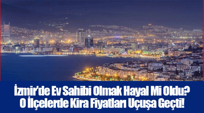 İzmir&#039;de Ev Sahibi Olmak Hayal Mi Oldu? O İlçelerde Kira Fiyatları Uçuşa Geçti!