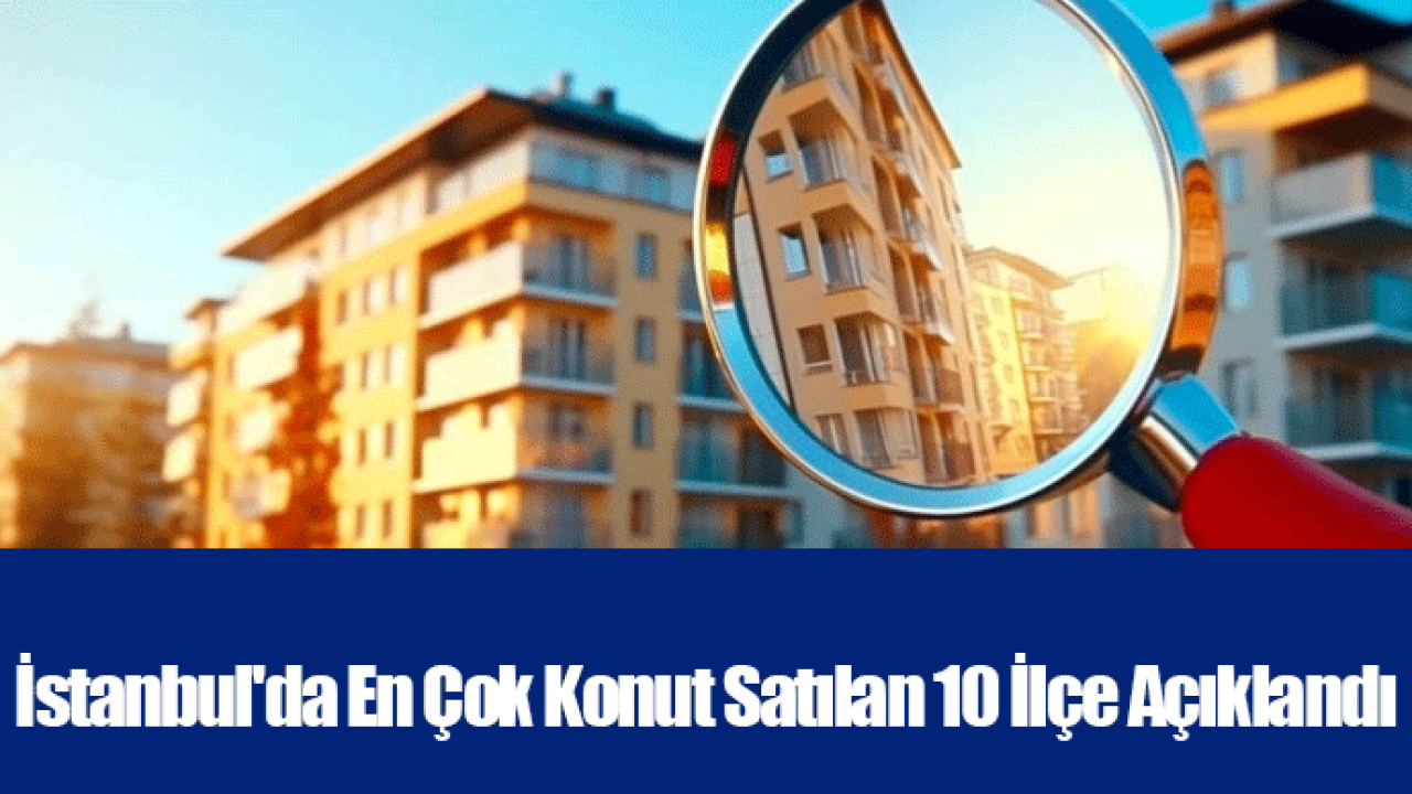 İstanbul&#039;da En Çok Konut Satılan 10 İlçe Açıklandı