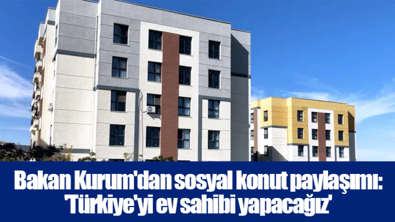 Bakan Kurum&#039;dan sosyal konut paylaşımı: &#039;Türkiye&#039;yi ev sahibi yapacağız&#039;
