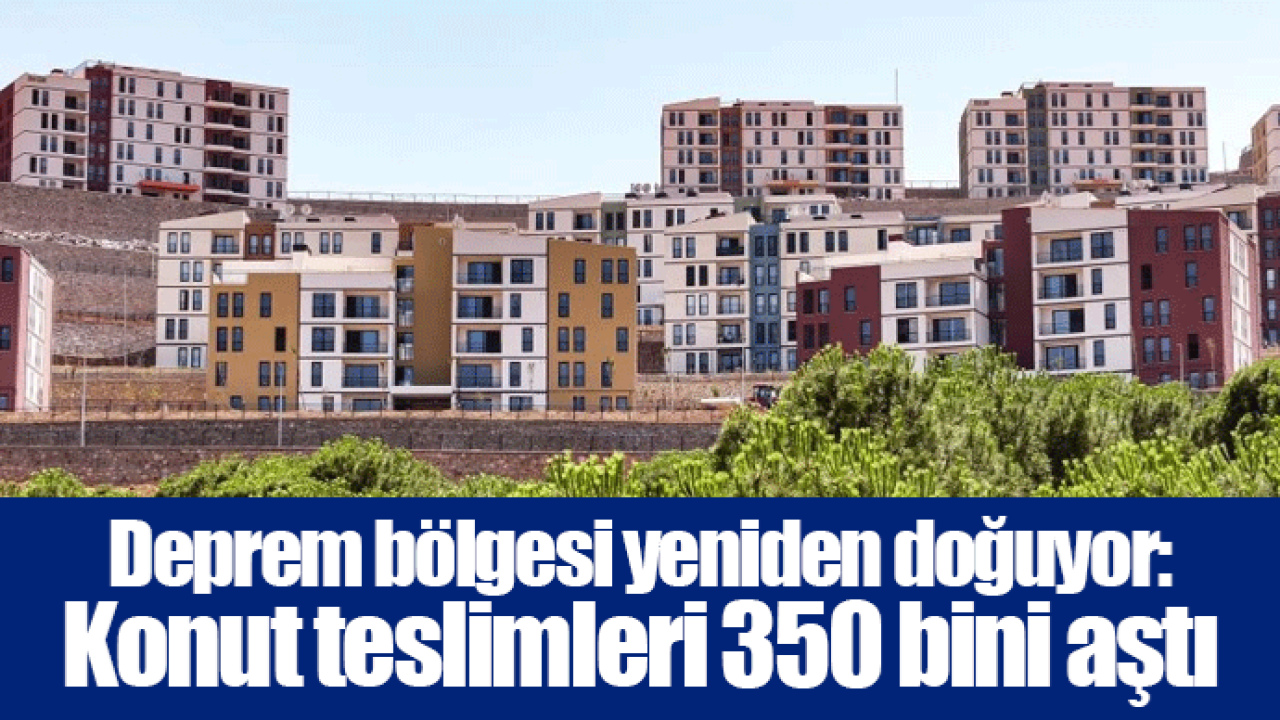 Deprem bölgesi yeniden doğuyor: Konut teslimleri 350 bini aştı