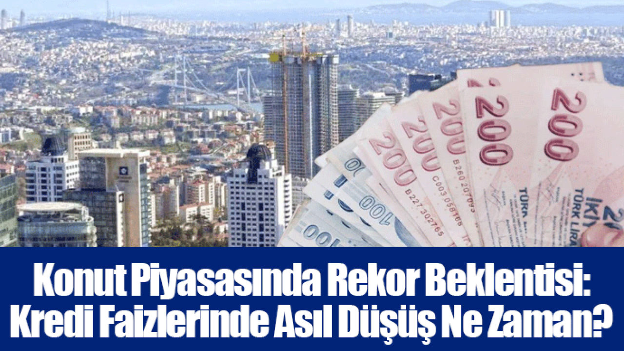 Konut Piyasasında Rekor Beklentisi: Kredi Faizlerinde Asıl Düşüş Ne Zaman?