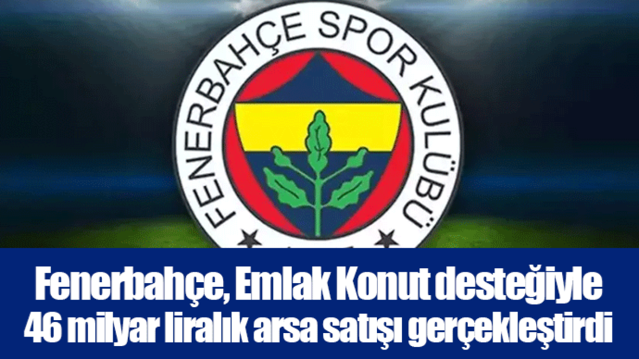 Fenerbahçe, Emlak Konut desteğiyle 46 milyar liralık arsa satışı gerçekleştirdi