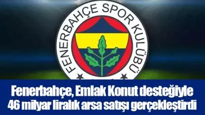 Fenerbahçe, Emlak Konut desteğiyle 46 milyar liralık arsa satışı gerçekleştirdi