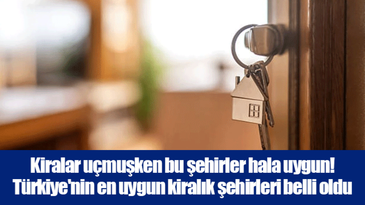 Kiralar uçmuşken bu şehirler hala uygun! Türkiye&#039;nin en uygun kiralık şehirleri belli oldu