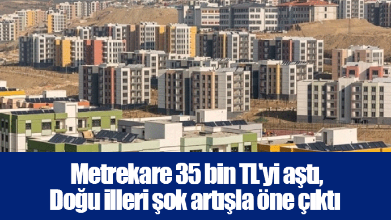 Metrekare 35 bin TL&#039;yi aştı, Doğu illeri şok artışla öne çıktı