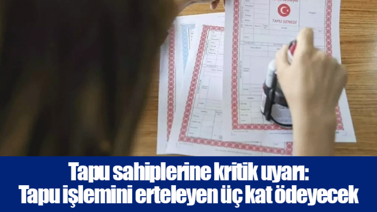 Tapu sahiplerine kritik uyarı: Tapu işlemini erteleyen üç kat ödeyecek