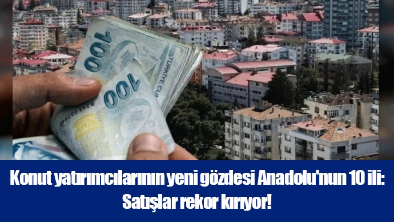 Konut yatırımcılarının yeni gözdesi Anadolu'nun 10 ili: Satışlar rekor kırıyor!