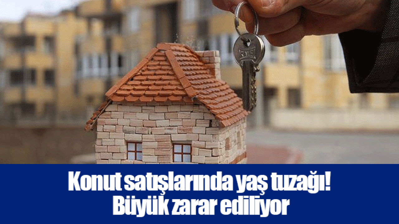 Konut satışlarında yaş tuzağı! Büyük zarar ediliyor