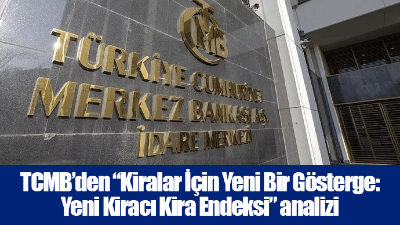 TCMB’den “Kiralar İçin Yeni Bir Gösterge: Yeni Kiracı Kira Endeksi” analizi..