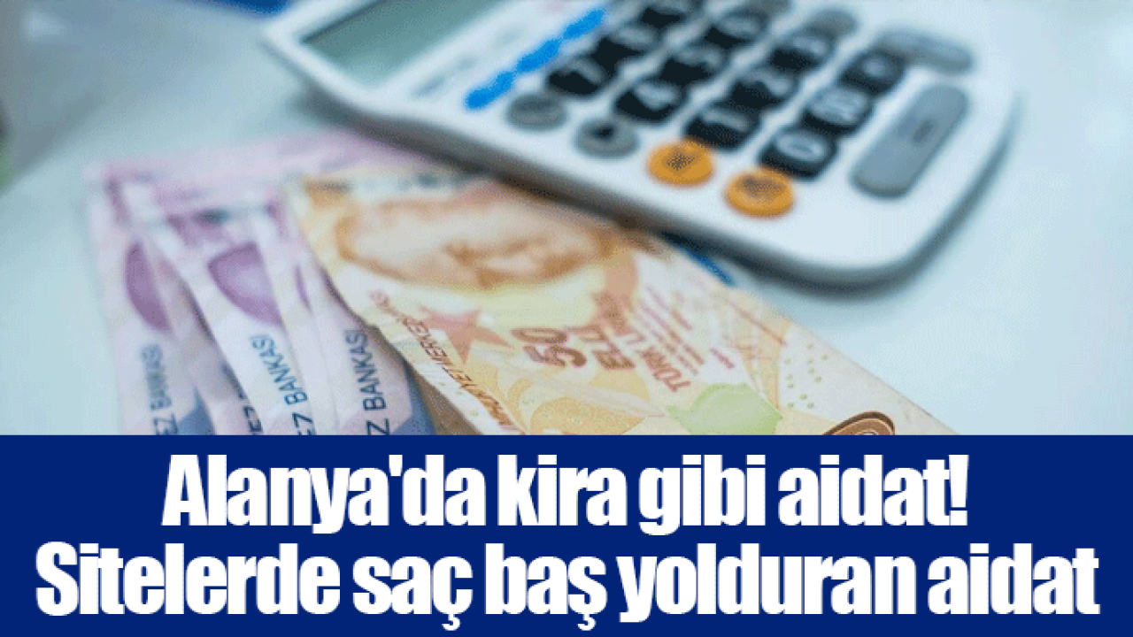 Alanya'da kira gibi aidat! Sitelerde saç baş yolduran aidat