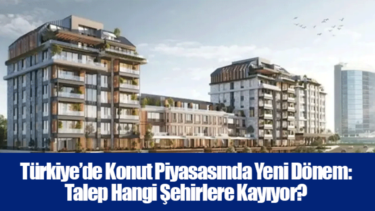 Türkiye’de Konut Piyasasında Yeni Dönem: Talep Hangi Şehirlere Kayıyor?
